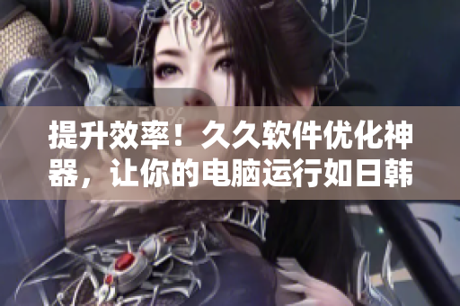 提升效率！久久软件优化神器，让你的电脑运行如日韩皮肤一般细腻