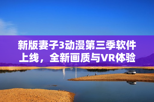 新版妻子3动漫第三季软件上线，全新画质与VR体验让你深度沉浸