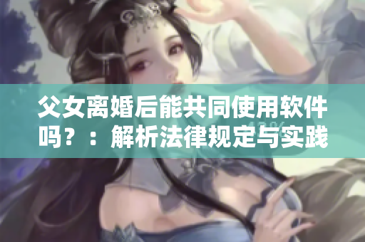 父女离婚后能共同使用软件吗？：解析法律规定与实践操作