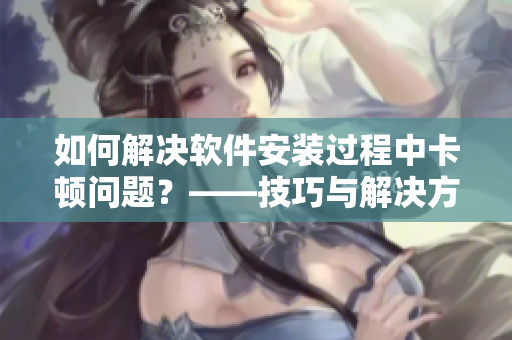 如何解决软件安装过程中卡顿问题？——技巧与解决方法详解