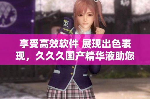 享受高效软件 展现出色表现，久久久国产精华液助您一臂之力