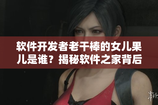 软件开发者老干棒的女儿果儿是谁？揭秘软件之家背后的故事