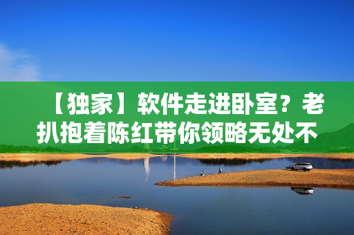 【独家】软件走进卧室？老扒抱着陈红带你领略无处不在的科技魅力