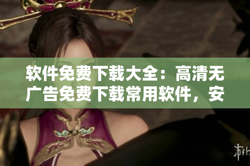 软件免费下载大全：高清无广告免费下载常用软件，安装简单易上手