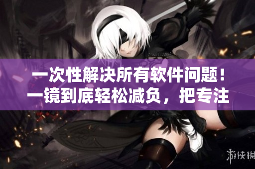 一次性解决所有软件问题！一镜到底轻松减负，把专注放在创造上！