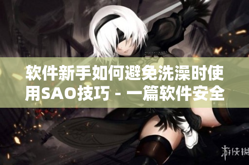 软件新手如何避免洗澡时使用SAO技巧 - 一篇软件安全指南