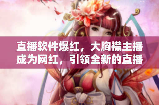直播软件爆红，大胸襟主播成为网红，引领全新的直播风潮