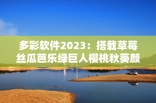 多彩软件2023：搭载草莓丝瓜芭乐绿巨人樱桃秋葵颜色主题，满足个性化需求