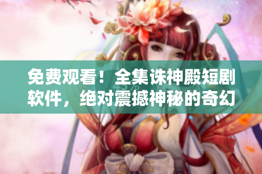 免费观看！全集诛神殿短剧软件，绝对震撼神秘的奇幻世界