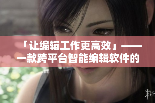 「让编辑工作更高效」——一款跨平台智能编辑软件的全方位解析