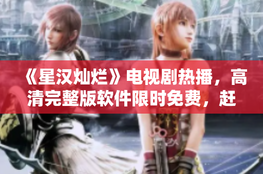 《星汉灿烂》电视剧热播，高清完整版软件限时免费，赶快下载观看！