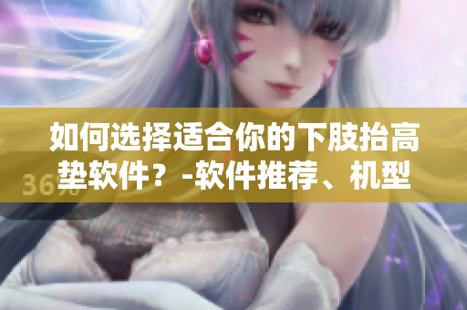 如何选择适合你的下肢抬高垫软件？-软件推荐、机型分析与使用技巧
