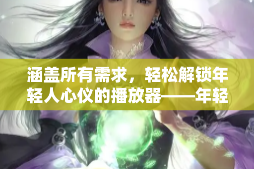 涵盖所有需求，轻松解锁年轻人心仪的播放器——年轻人必备软件推荐