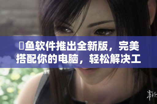 犇鱼软件推出全新版，完美搭配你的电脑，轻松解决工作难题。