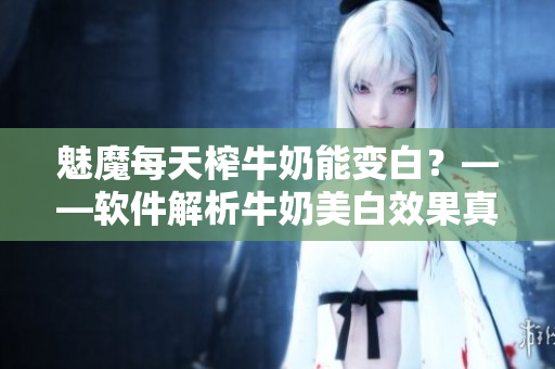 魅魔每天榨牛奶能变白？——软件解析牛奶美白效果真相