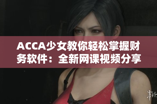 ACCA少女教你轻松掌握财务软件：全新网课视频分享！