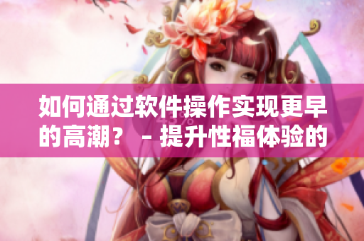 如何通过软件操作实现更早的高潮？ – 提升性福体验的技巧