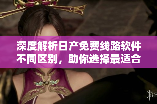 深度解析日产免费线路软件不同区别，助你选择最适合的版本