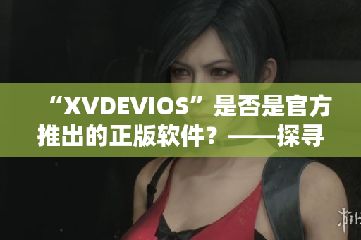 “XVDEVIOS”是否是官方推出的正版软件？——探寻真假！”