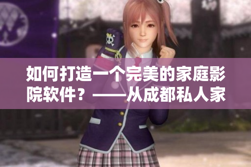 如何打造一个完美的家庭影院软件？——从成都私人家庭影院中汲取灵感