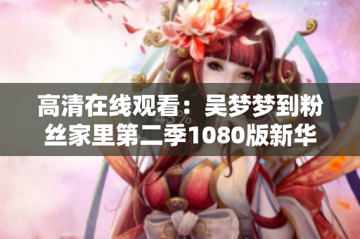 高清在线观看：吴梦梦到粉丝家里第二季1080版新华网全球软件