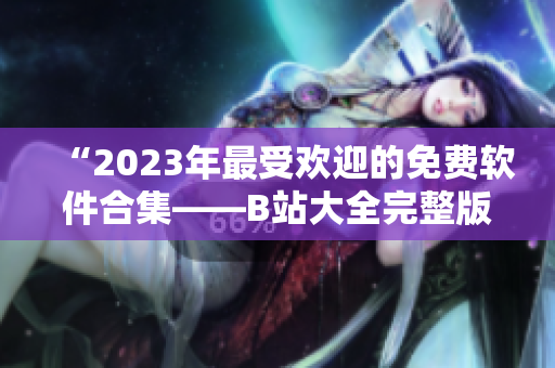 “2023年最受欢迎的免费软件合集——B站大全完整版免费下载指南”