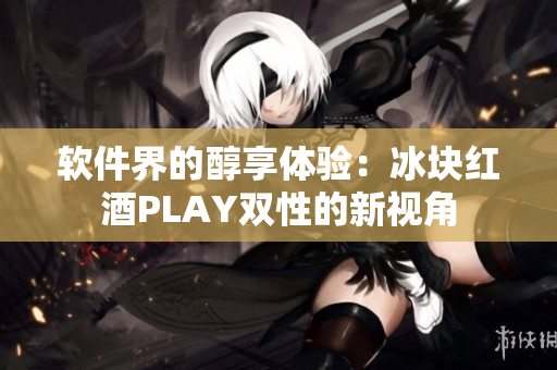 软件界的醇享体验：冰块红酒PLAY双性的新视角