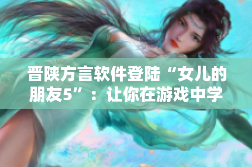 晋陕方言软件登陆“女儿的朋友5”：让你在游戏中学会乡音难改！