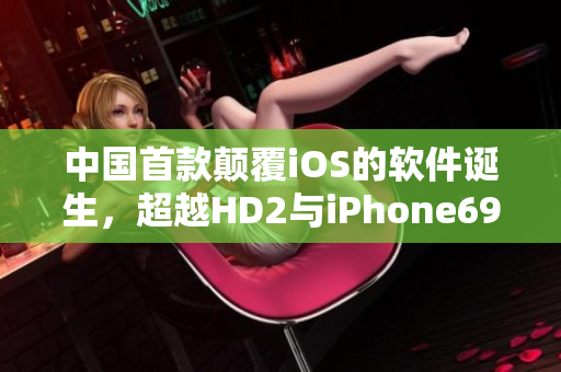 中国首款颠覆iOS的软件诞生，超越HD2与iPhone69的革命性新品