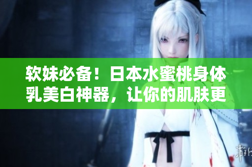 软妹必备！日本水蜜桃身体乳美白神器，让你的肌肤更加细腻水嫩