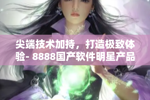 尖端技术加持，打造极致体验- 8888国产软件明星产品推荐