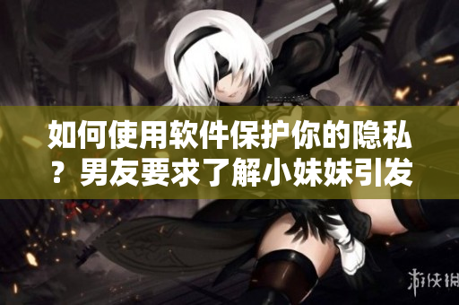 如何使用软件保护你的隐私？男友要求了解小妹妹引发思考