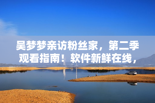 吴梦梦亲访粉丝家，第二季观看指南！软件新鲜在线，1080P画质享不停