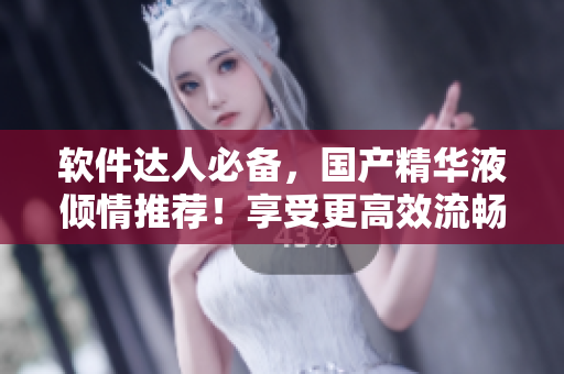 软件达人必备，国产精华液倾情推荐！享受更高效流畅体验！