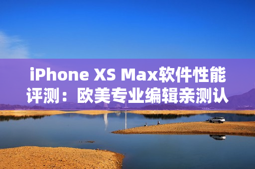 iPhone XS Max软件性能评测：欧美专业编辑亲测认可