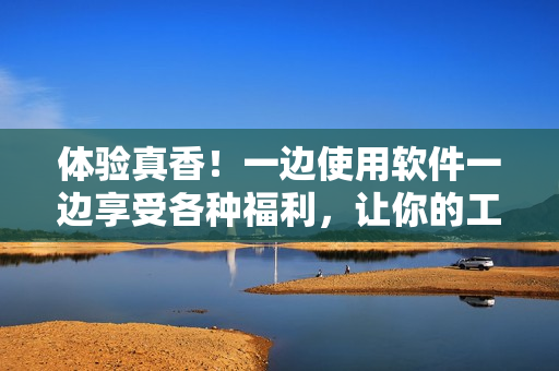 体验真香！一边使用软件一边享受各种福利，让你的工作更加愉快！