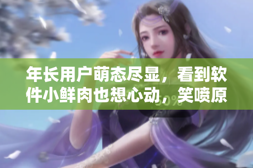 年长用户萌态尽显，看到软件小鲜肉也想心动，笑喷原因不可错过！