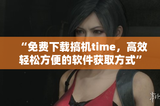“免费下载搞机time，高效轻松方便的软件获取方式”