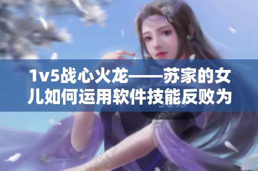 1v5战心火龙——苏家的女儿如何运用软件技能反败为胜？