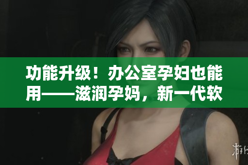 功能升级！办公室孕妇也能用——滋润孕妈，新一代软件引领行业