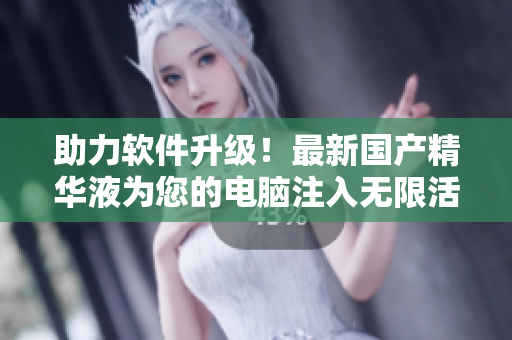 助力软件升级！最新国产精华液为您的电脑注入无限活力