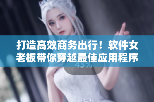 打造高效商务出行！软件女老板带你穿越最佳应用程序02大全