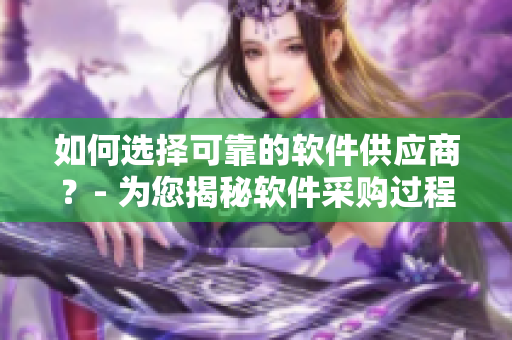 如何选择可靠的软件供应商？- 为您揭秘软件采购过程中需要关注的关键点