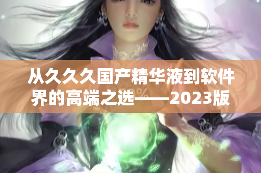 从久久久国产精华液到软件界的高端之选——2023版本的特点是什么？
