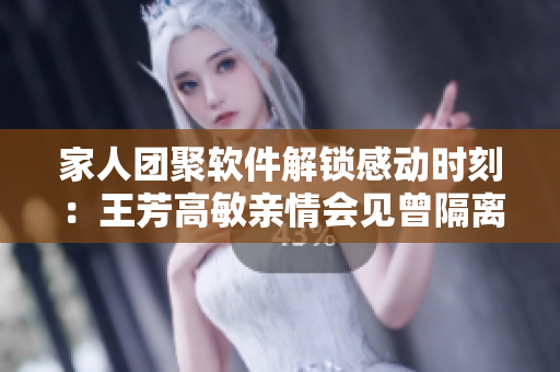 家人团聚软件解锁感动时刻：王芳高敏亲情会见曾隔离的亲人