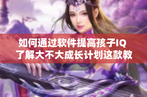 如何通过软件提高孩子IQ 了解大不大成长计划这款教育软件