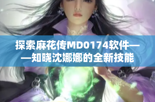 探索麻花传MD0174软件——知晓沈娜娜的全新技能