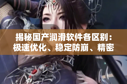 揭秘国产润滑软件各区别：极速优化、稳定防崩、精密定制