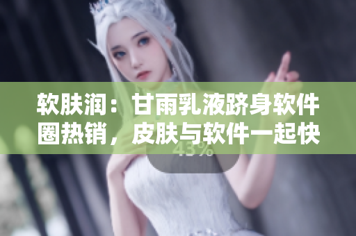 软肤润：甘雨乳液跻身软件圈热销，皮肤与软件一起快乐开机