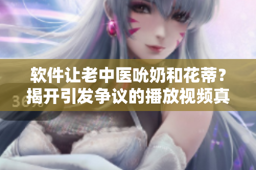 软件让老中医吮奶和花蒂？揭开引发争议的播放视频真相！